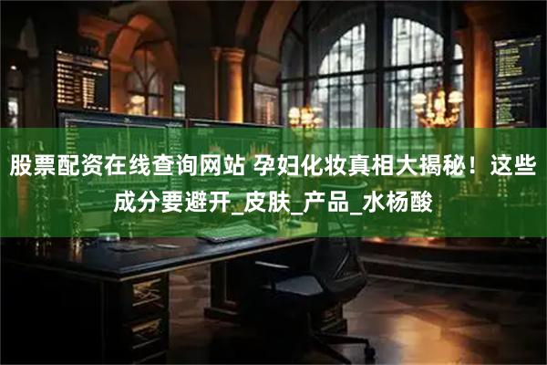 股票配资在线查询网站 孕妇化妆真相大揭秘！这些成分要避开_皮肤_产品_水杨酸