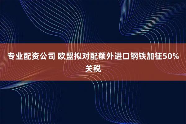 专业配资公司 欧盟拟对配额外进口钢铁加征50%关税