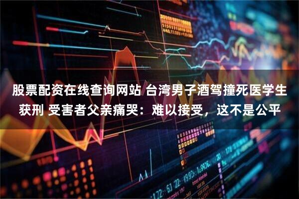 股票配资在线查询网站 台湾男子酒驾撞死医学生获刑 受害者父亲痛哭：难以接受，这不是公平