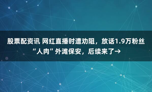股票配资讯 网红直播时遭劝阻，放话1.9万粉丝“人肉”外滩保安，后续来了→
