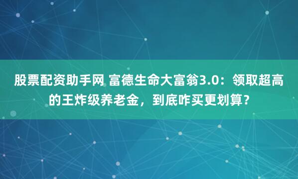 股票配资助手网 富德生命大富翁3.0：领取超高的王炸级养老金，到底咋买更划算？