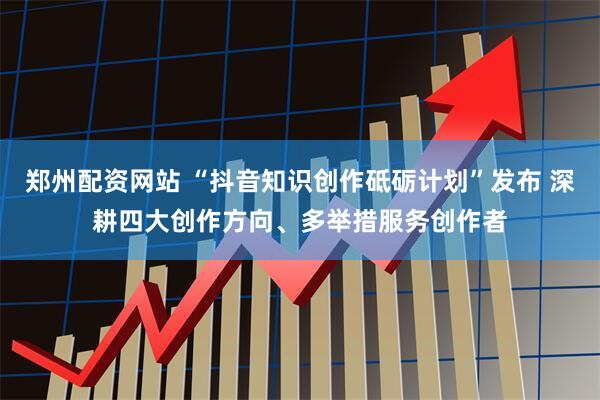 郑州配资网站 “抖音知识创作砥砺计划”发布 深耕四大创作方向、多举措服务创作者
