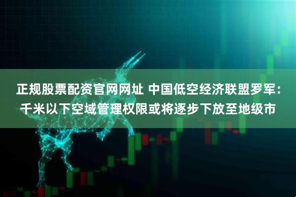 正规股票配资官网网址 中国低空经济联盟罗军：千米以下空域管理权限或将逐步下放至地级市
