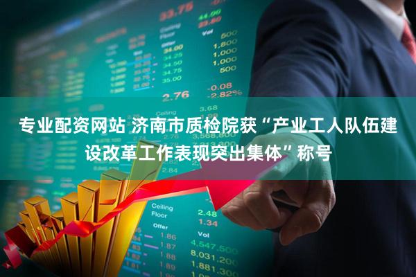专业配资网站 济南市质检院获“产业工人队伍建设改革工作表现突出集体”称号