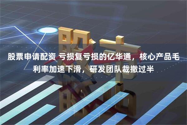 股票申请配资 亏损复亏损的亿华通，核心产品毛利率加速下滑，研发团队裁撤过半