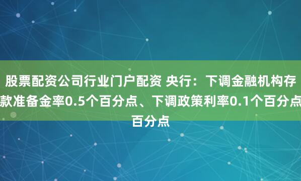 股票配资公司行业门户配资 央行：下调金融机构存款准备金率0.5个百分点、下调政策利率0.1个百分点