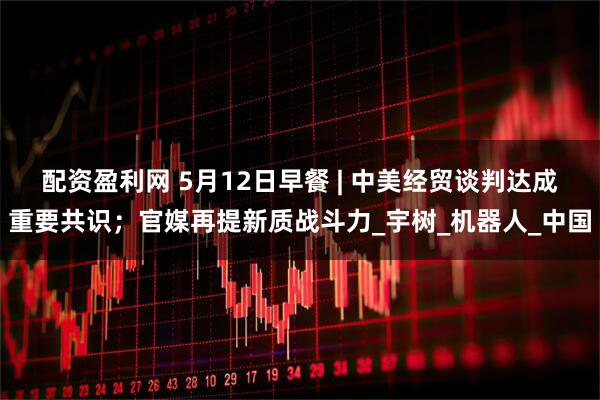 配资盈利网 5月12日早餐 | 中美经贸谈判达成重要共识；官媒再提新质战斗力_宇树_机器人_中国