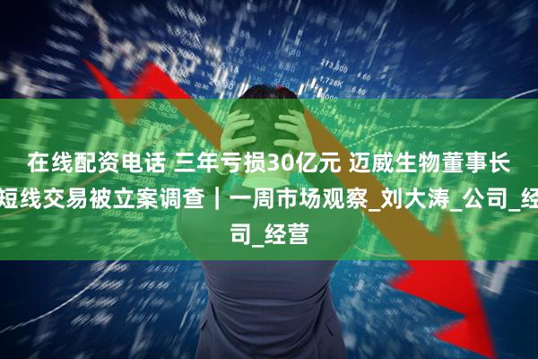在线配资电话 三年亏损30亿元 迈威生物董事长因短线交易被立案调查｜一周市场观察_刘大涛_公司_经营