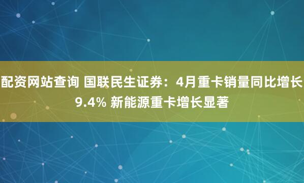 配资网站查询 国联民生证券：4月重卡销量同比增长9.4% 新能源重卡增长显著