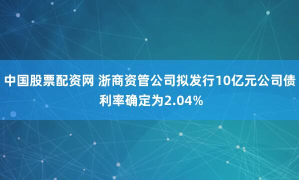 中国股票配资网 浙商资管公司拟发行10亿元公司债 利率确定为2.04%