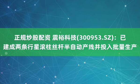 正规炒股配资 震裕科技(300953.SZ)：已建成两条行星滚柱丝杆半自动产线并投入批量生产