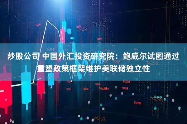 炒股公司 中国外汇投资研究院：鲍威尔试图通过重塑政策框架维护美联储独立性