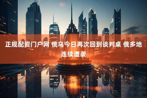 正规配资门户网 俄乌今日再次回到谈判桌 俄多地连续遭袭