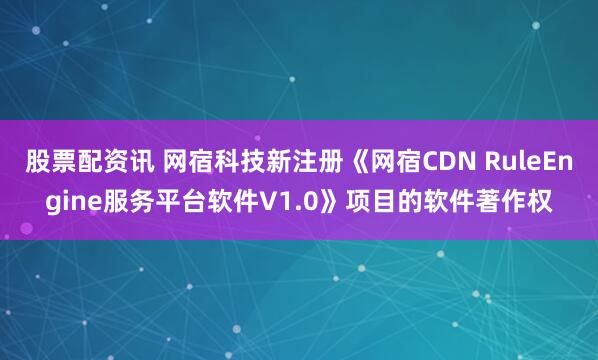 股票配资讯 网宿科技新注册《网宿CDN RuleEngine服务平台软件V1.0》项目的软件著作权
