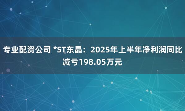 专业配资公司 *ST东晶：2025年上半年净利润同比减亏198.05万元