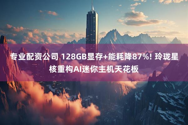 专业配资公司 128GB显存+能耗降87%! 玲珑星核重构AI迷你主机天花板