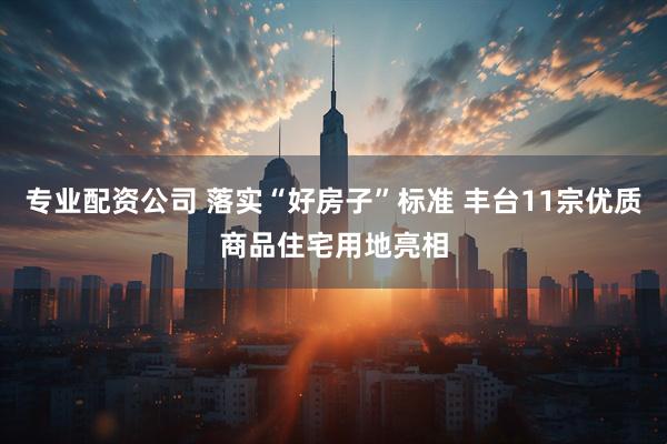 专业配资公司 落实“好房子”标准 丰台11宗优质商品住宅用地亮相