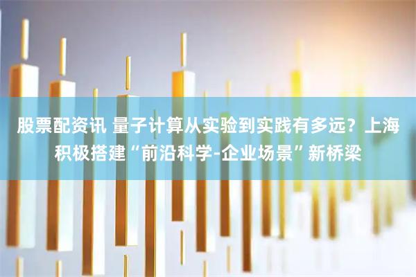 股票配资讯 量子计算从实验到实践有多远？上海积极搭建“前沿科学-企业场景”新桥梁