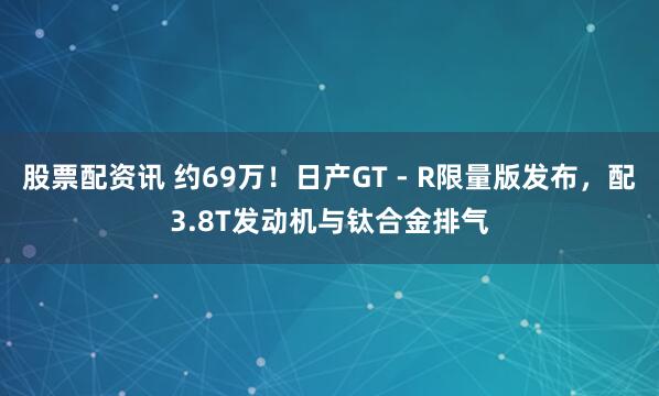 股票配资讯 约69万！日产GT - R限量版发布，配3.8T发动机与钛合金排气