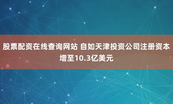 股票配资在线查询网站 自如天津投资公司注册资本增至10.3亿美元