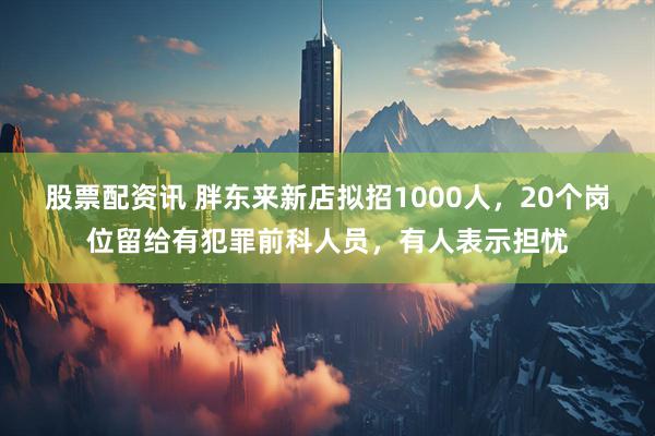 股票配资讯 胖东来新店拟招1000人，20个岗位留给有犯罪前科人员，有人表示担忧