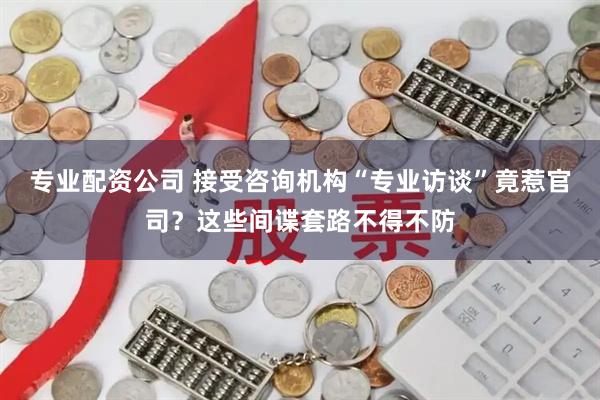 专业配资公司 接受咨询机构“专业访谈”竟惹官司？这些间谍套路不得不防