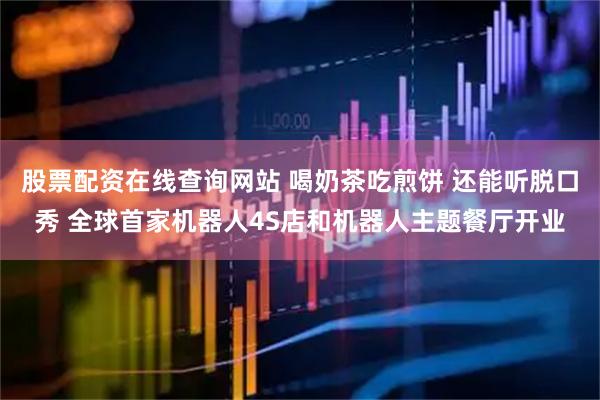 股票配资在线查询网站 喝奶茶吃煎饼 还能听脱口秀 全球首家机器人4S店和机器人主题餐厅开业