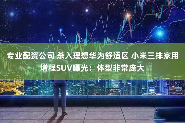 专业配资公司 杀入理想华为舒适区 小米三排家用增程SUV曝光：体型非常庞大