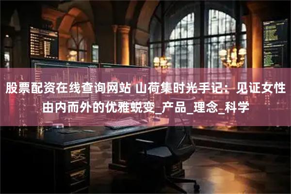 股票配资在线查询网站 山荷集时光手记：见证女性由内而外的优雅蜕变_产品_理念_科学
