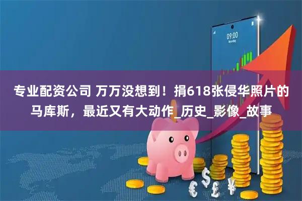 专业配资公司 万万没想到！捐618张侵华照片的马库斯，最近又有大动作_历史_影像_故事