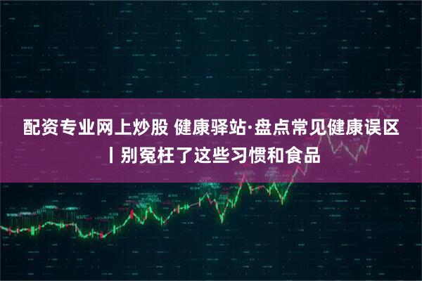 配资专业网上炒股 健康驿站·盘点常见健康误区丨别冤枉了这些习惯和食品