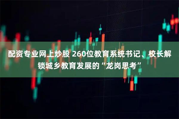 配资专业网上炒股 260位教育系统书记、校长解锁城乡教育发展的“龙岗思考”
