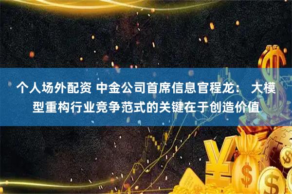 个人场外配资 中金公司首席信息官程龙： 大模型重构行业竞争范式的关键在于创造价值