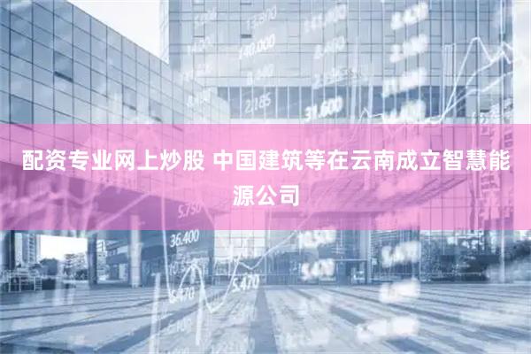 配资专业网上炒股 中国建筑等在云南成立智慧能源公司