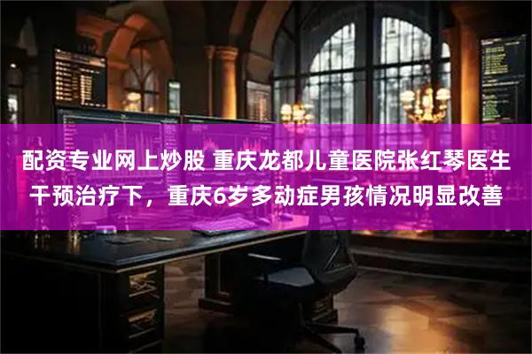 配资专业网上炒股 重庆龙都儿童医院张红琴医生干预治疗下，重庆6岁多动症男孩情况明显改善