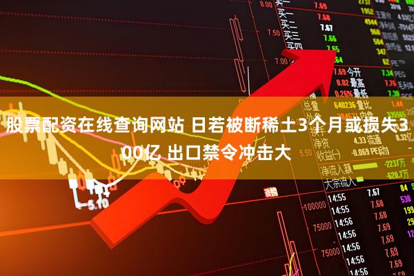 股票配资在线查询网站 日若被断稀土3个月或损失300亿 出口禁令冲击大
