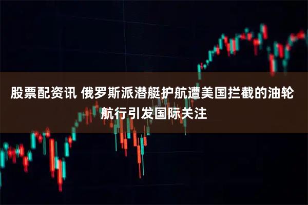 股票配资讯 俄罗斯派潜艇护航遭美国拦截的油轮 航行引发国际关注