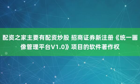 配资之家主要有配资炒股 招商证券新注册《统一画像管理平台V1.0》项目的软件著作权
